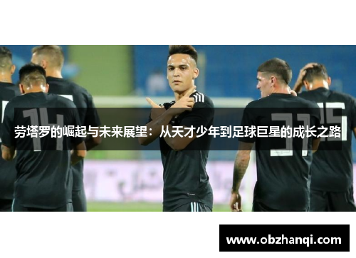 劳塔罗的崛起与未来展望：从天才少年到足球巨星的成长之路