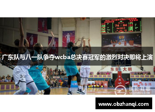 广东队与八一队争夺wcba总决赛冠军的激烈对决即将上演